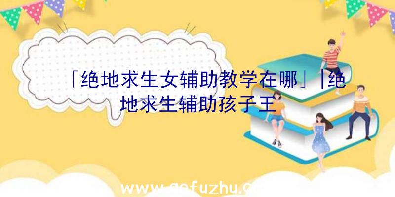 「绝地求生女辅助教学在哪」|绝地求生辅助孩子王